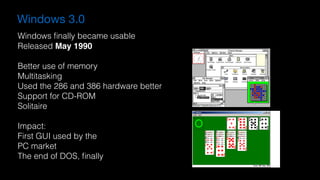 Windows 3.0
Windows ﬁnally became usable
Released May 1990
Better use of memory
Multitasking
Used the 286 and 386 hardware better
Support for CD-ROM
Solitaire
Impact:
First GUI used by the 
PC market
The end of DOS, ﬁnally
 