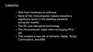 Lessons
▪ Shift from hardware to software

▪ None of the minicomputer makers became a
significant factor in the desktop personal
computer market

▪ The PC was disruptive technology

▪ The minicomputer users were not buying PCs –
yet

▪ This created a new set of entrants: Apple, Tandy,
Commodore, and IBM
 