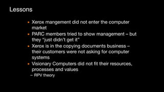 ▪ Xerox mangement did not enter the computer
market

▪ PARC members tried to show management – but
they “just didn’t get it”

▪ Xerox is in the copying documents business –
their customers were not asking for computer
systems

▪ Visionary Computers did not fit their resources,
processes and values

– RPV theory
Lessons
 