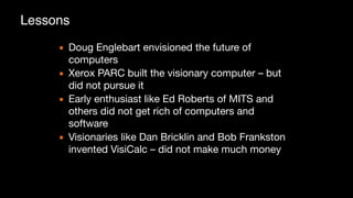 ▪ Doug Englebart envisioned the future of
computers

▪ Xerox PARC built the visionary computer – but
did not pursue it

▪ Early enthusiast like Ed Roberts of MITS and
others did not get rich of computers and
software

▪ Visionaries like Dan Bricklin and Bob Frankston
invented VisiCalc – did not make much money
Lessons
 