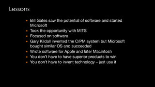 Lessons
▪ Bill Gates saw the potential of software and started
Microsoft

▪ Took the opportunity with MITS

▪ Focused on software

▪ Gary Kildall invented the C/PM system but Microsoft
bought similar OS and succeeded

▪ Wrote software for Apple and later Macintosh

▪ You don’t have to have superior products to win

▪ You don’t have to invent technology – just use it
 