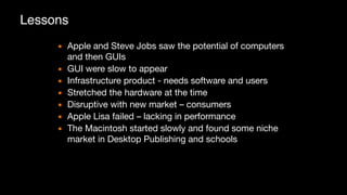 Lessons
▪ Apple and Steve Jobs saw the potential of computers
and then GUIs

▪ GUI were slow to appear

▪ Infrastructure product - needs software and users

▪ Stretched the hardware at the time

▪ Disruptive with new market – consumers

▪ Apple Lisa failed – lacking in performance

▪ The Macintosh started slowly and found some niche
market in Desktop Publishing and schools
 