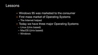 Lessons
▪ Windows 95 was marketed to the consumer

▪ First mass market of Operating Systems

– The Internet helped

▪ Today we have three major Operating Systems

– Linux (Unix based)

– MacOS (Unix based)

– Windows
 