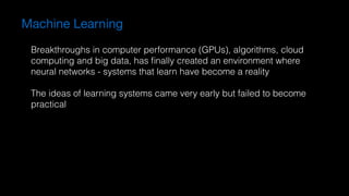 Machine Learning
Breakthroughs in computer performance (GPUs), algorithms, cloud
computing and big data, has ﬁnally created an environment where
neural networks - systems that learn have become a reality
The ideas of learning systems came very early but failed to become
practical
 
