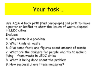 Your task… Use AQA A book p210 (2nd paragraph) and p211 to make a poster or leaflet to show the issues of waste disposal in LEDC cities.  Include:  Why waste is a problem What kinds of waste Give some facts and figures about amount of waste What are the dangers for people who try to make a living  from waste in LEDC cities What is being done about the problem How successful are these measures? 