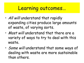 Learning outcomes… All will  understand that rapidly expanding cities produce large amounts of waste, of varying sorts. Most will  understand that there are a variety of ways to try to deal with this waste. Some will  understand that some ways of dealing with waste are more sustainable than others.  