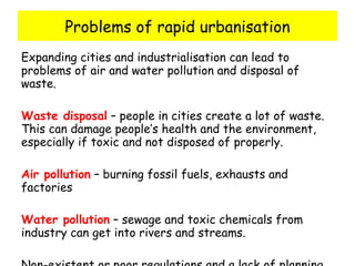 Problems of rapid urbanisation Expanding cities and industrialisation can lead to problems of air and water pollution and disposal of waste. Waste disposal  – people in cities create a lot of waste.  This can damage people’s health and the environment, especially if toxic and not disposed of properly. Air pollution  – burning fossil fuels, exhausts and factories Water pollution  – sewage and toxic chemicals from industry can get into rivers and streams. Non-existent or poor regulations and a lack of planning for an environmental emergency make problems worse 