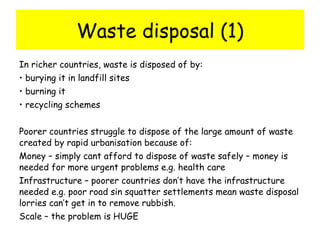 Waste disposal (1) In richer countries, waste is disposed of by: burying it in landfill sites  burning it recycling schemes Poorer countries struggle to dispose of the large amount of waste created by rapid urbanisation because of: Money – simply cant afford to dispose of waste safely – money is needed for more urgent problems e.g. health care Infrastructure – poorer countries don’t have the infrastructure needed e.g. poor road sin squatter settlements mean waste disposal lorries can’t get in to remove rubbish. Scale – the problem is HUGE 