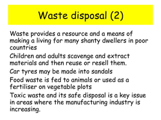 Waste disposal (2) Waste provides a resource and a means of making a living for many shanty dwellers in poor countries Children and adults scavenge and extract materials and then reuse or resell them. Car tyres may be made into sandals Food waste is fed to animals or used as a fertiliser on vegetable plots Toxic waste and its safe disposal is a key issue in areas where the manufacturing industry is increasing. 