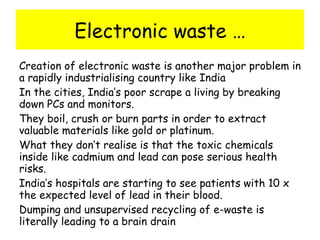 Electronic waste … Creation of electronic waste is another major problem in a rapidly industrialising country like India In the cities, India’s poor scrape a living by breaking down PCs and monitors. They boil, crush or burn parts in order to extract valuable materials like gold or platinum. What they don’t realise is that the toxic chemicals inside like cadmium and lead can pose serious health risks. India’s hospitals are starting to see patients with 10 x the expected level of lead in their blood. Dumping and unsupervised recycling of e-waste is literally leading to a brain drain 