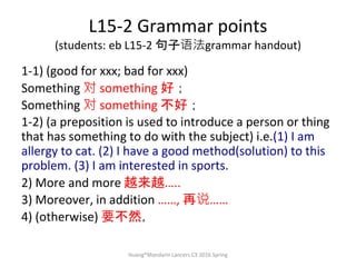 L15-2 Grammar points
(students: eb L15-2 句子语法grammar handout)
1-1) (good for xxx; bad for xxx)
Something 对 something 好；
Something 对 something 不好；
1-2) (a preposition is used to introduce a person or thing
that has something to do with the subject) i.e.(1) I am
allergy to cat. (2) I have a good method(solution) to this
problem. (3) I am interested in sports.
2) More and more 越来越…..
3) Moreover, in addition ……, 再说……
4) (otherwise) 要不然，
Huang®Mandarin Lancers C3 2016 Spring
 