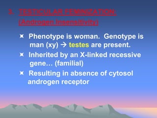 3. TESTICULAR FEMINIZATION:
(Androgen Insensitivity)
 Phenotype is woman. Genotype is
man (xy)  testes are present.
 Inherited by an X-linked recessive
gene… (familial)
 Resulting in absence of cytosol
androgen receptor
 