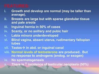FEATURES:
i. Growth and develop are normal (may be taller than
average).
ii. Breasts are large but with sparse glandular tissue
and pale areola
iii. Inguinal hernia in 50% of cases
iv. Scanty, or no axillary and pubic hair
v. Labia minora underdeveloped
vi. Blind vagina, absent uterus, rudimentary fallopian
tubes
vii. Testes in abd. or inguinal canal
viii. Normal levels of testosterone are produced.. But
no response to androgens (endog. or exogen)
ix. No spermatogenesis
x. There is  incidence of testicular neoplasia (50%)
 