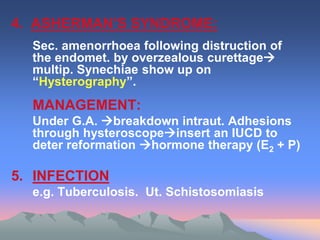 4. ASHERMAN’S SYNDROME:
Sec. amenorrhoea following distruction of
the endomet. by overzealous curettage
multip. Synechiae show up on
“Hysterography”.
MANAGEMENT:
Under G.A. breakdown intraut. Adhesions
through hysteroscopeinsert an IUCD to
deter reformation hormone therapy (E2 + P)
5. INFECTION
e.g. Tuberculosis. Ut. Schistosomiasis
 
