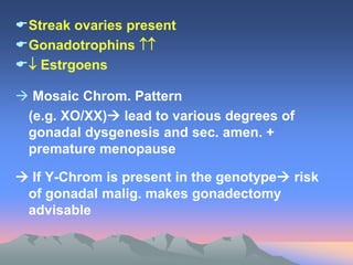 Streak ovaries present
Gonadotrophins 
 Estrgoens
 Mosaic Chrom. Pattern
(e.g. XO/XX) lead to various degrees of
gonadal dysgenesis and sec. amen. +
premature menopause
 If Y-Chrom is present in the genotype risk
of gonadal malig. makes gonadectomy
advisable
 