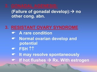 2. GONADAL AGENESIS:
(Failure of gonadal develop): no
other cong. abn.
3. RESISTANT OVARY SYNDROME
 A rare condition
 Normal ovarian develop and
potential
 FSH 
 It may resolve spontaneously
 If hot flushes  Rx. With estrogen
 