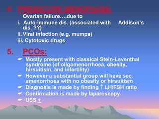 4. PREMATURE MENOPAUSE:
Ovarian failure….due to
i. Auto-immune dis. (associated with Addison’s
dis. ??)
ii. Viral infection (e.g. mumps)
iii. Cytotoxic drugs
5. PCOs:
 Mostly present with classical Stein-Leventhal
syndrome (of oligomenorrhoea, obesity,
hirsuitism, and infertility)
 However a substantial group will have sec.
amenorrhoea with no obesity or hirsuitism
 Diagnosis is made by finding  LH/FSH ratio
 Confirmation is made by laparoscopy.
 USS +
 