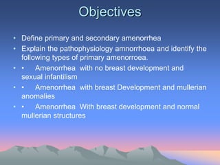 Objectives
• Define primary and secondary amenorrhea
• Explain the pathophysiology amnorrhoea and identify the
following types of primary amenorroea.
• • Amenorrhea with no breast development and
sexual infantilism
• • Amenorrhea with breast Development and mullerian
anomalies
• • Amenorrhea With breast development and normal
mullerian structures
 