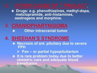 2. OTHER CAUSE OF  PROLACT.
♣ Drugs: e.g. phenothiazines, methyl-dopa,
metclopramide, anti-histamines,
oestrogens and morphine.
3. CRANIOPHARYNGIOMA
♣ Other intracranial tumor
4. SHEEHAN’S SYNDROME
♣ Necrosis of ant. pituitary due to severe
PPH
 Pan – or partial hypopituitarism
♣ It is rare problem today due to better
obstetric care and adequate blood
transfusion
 