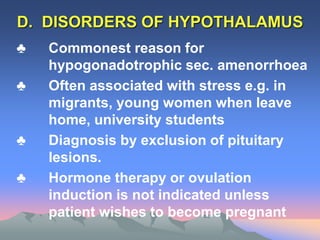 D. DISORDERS OF HYPOTHALAMUS
♣ Commonest reason for
hypogonadotrophic sec. amenorrhoea
♣ Often associated with stress e.g. in
migrants, young women when leave
home, university students
♣ Diagnosis by exclusion of pituitary
lesions.
♣ Hormone therapy or ovulation
induction is not indicated unless
patient wishes to become pregnant
 
