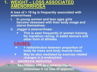 1. WEIGHT – LOSS ASSOCIATED
AMENORRHOEA
A loss of > 10 kg is frequently associated with
amenorrhoea
i. In young women and teen ages girls
become obsessed with their body image and
starve themselves.
ii. Jogger’s amenorrhoea:
 This is seen frequently in women training
for marathon racing, in ballet dancers and
other form of athletes.
CAUSES:
 + redistribution between proportion of
body fat mass and body muscle mass.
 May be also mediated by exercise related
changes in -endorphins
iii. ANOREXIA NERVOSA
Associated with sec. amenorrhoea
(misnomer no loss of appetite)
 