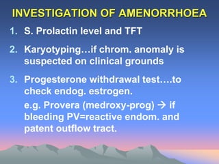 INVESTIGATION OF AMENORRHOEA
1. S. Prolactin level and TFT
2. Karyotyping…if chrom. anomaly is
suspected on clinical grounds
3. Progesterone withdrawal test….to
check endog. estrogen.
e.g. Provera (medroxy-prog)  if
bleeding PV=reactive endom. and
patent outflow tract.
 