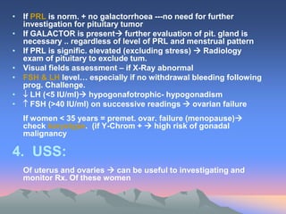 • If PRL is norm. + no galactorrhoea ---no need for further
investigation for pituitary tumor
• If GALACTOR is present further evaluation of pit. gland is
necessary .. regardless of level of PRL and menstrual pattern
• If PRL is signific. elevated (excluding stress)  Radiology
exam of pituitary to exclude tum.
• Visual fields assessment – if X-Ray abnormal
• FSH & LH level… especially if no withdrawal bleeding following
prog. Challenge.
•  LH (<5 IU/ml) hypogonafotrophic- hypogonadism
•  FSH (>40 IU/ml) on successive readings  ovarian failure
If women < 35 years = premet. ovar. failure (menopause)
check karyotype. (if Y-Chrom +  high risk of gonadal
malignancy
4. USS:
Of uterus and ovaries  can be useful to investigating and
monitor Rx. Of these women
 