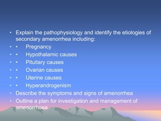 • Explain the pathophysiology and identify the etiologies of
secondary amenorrhea including:
• • Pregnancy
• • Hypothalamic causes
• • Pituitary causes
• • Ovarian causes
• • Uterine causes
• • Hyperandrogenism
• Describe the symptoms and signs of amenorrhea
• Outline a plan for investigation and management of
amenorrhoea
 