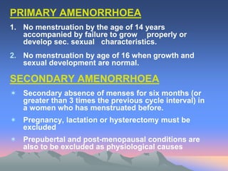 PRIMARY AMENORRHOEA
1. No menstruation by the age of 14 years
accompanied by failure to grow properly or
develop sec. sexual characteristics.
2. No menstruation by age of 16 when growth and
sexual development are normal.
SECONDARY AMENORRHOEA
 Secondary absence of menses for six months (or
greater than 3 times the previous cycle interval) in
a women who has menstruated before.
 Pregnancy, lactation or hysterectomy must be
excluded
 Prepubertal and post-menopausal conditions are
also to be excluded as physiological causes
 