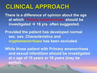 CLINICAL APPROACH
There is a difference of opinion about the age
at which Primary Amenorrhoea should be
investigated  18 yrs. often suggested.
Provided the patient has developed normal
sec. sex. Characteristics and
cryptomenorrhoea has been excluded.
While those patient with Primary amenorrhoea
and sexual infantilism should be investigated
at  age of 15 years or 16 years (may be
earlier).
 
