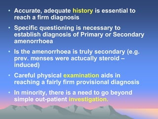 • Accurate, adequate history is essential to
reach a firm diagnosis
• Specific questioning is necessary to
establish diagnosis of Primary or Secondary
amenorrhoea
• Is the amenorrhoea is truly secondary (e.g.
prev. menses were actucally steroid –
induced)
• Careful physical examination aids in
reaching a fairly firm provisional diagnosis
• In minority, there is a need to go beyond
simple out-patient investigation.
 