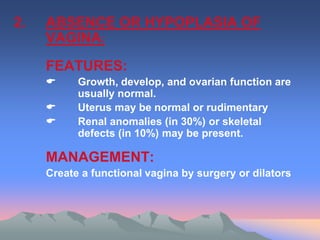2. ABSENCE OR HYPOPLASIA OF
VAGINA:
FEATURES:
 Growth, develop, and ovarian function are
usually normal.
 Uterus may be normal or rudimentary
 Renal anomalies (in 30%) or skeletal
defects (in 10%) may be present.
MANAGEMENT:
Create a functional vagina by surgery or dilators
 