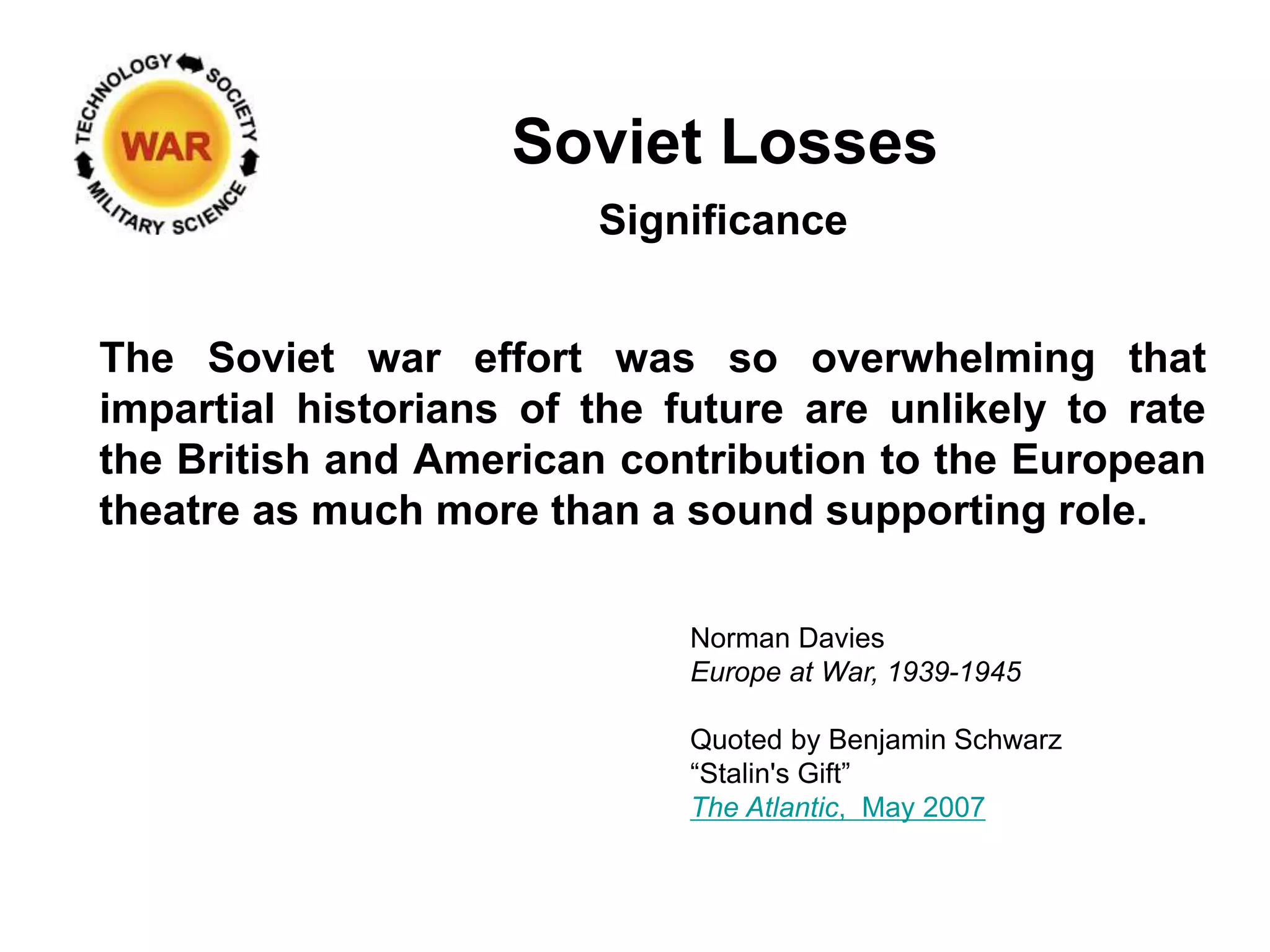 Soviet Losses
The Soviet war effort was so overwhelming that
impartial historians of the future are unlikely to rate
the British and American contribution to the European
theatre as much more than a sound supporting role.
Norman Davies
Europe at War, 1939-1945
Quoted by Benjamin Schwarz
“Stalin's Gift”
The Atlantic, May 2007
Significance
 