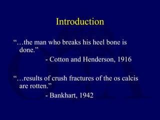 Introduction
“…the man who breaks his heel bone is
done.”
- Cotton and Henderson, 1916
“…results of crush fractures of the os calcis
are rotten.”
- Bankhart, 1942
 