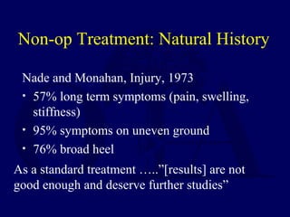 Non-op Treatment: Natural History
Nade and Monahan, Injury, 1973
• 57% long term symptoms (pain, swelling,
stiffness)
• 95% symptoms on uneven ground
• 76% broad heel
As a standard treatment …..”[results] are not
good enough and deserve further studies”
 