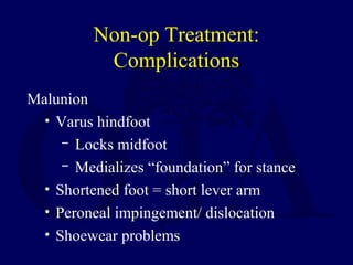 Non-op Treatment:
Complications
Malunion
• Varus hindfoot
─ Locks midfoot
─ Medializes “foundation” for stance
• Shortened foot = short lever arm
• Peroneal impingement/ dislocation
• Shoewear problems
 