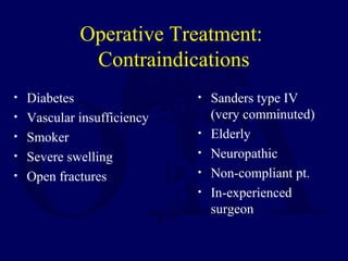 Operative Treatment:
Contraindications
• Diabetes
• Vascular insufficiency
• Smoker
• Severe swelling
• Open fractures
• Sanders type IV
(very comminuted)
• Elderly
• Neuropathic
• Non-compliant pt.
• In-experienced
surgeon
 