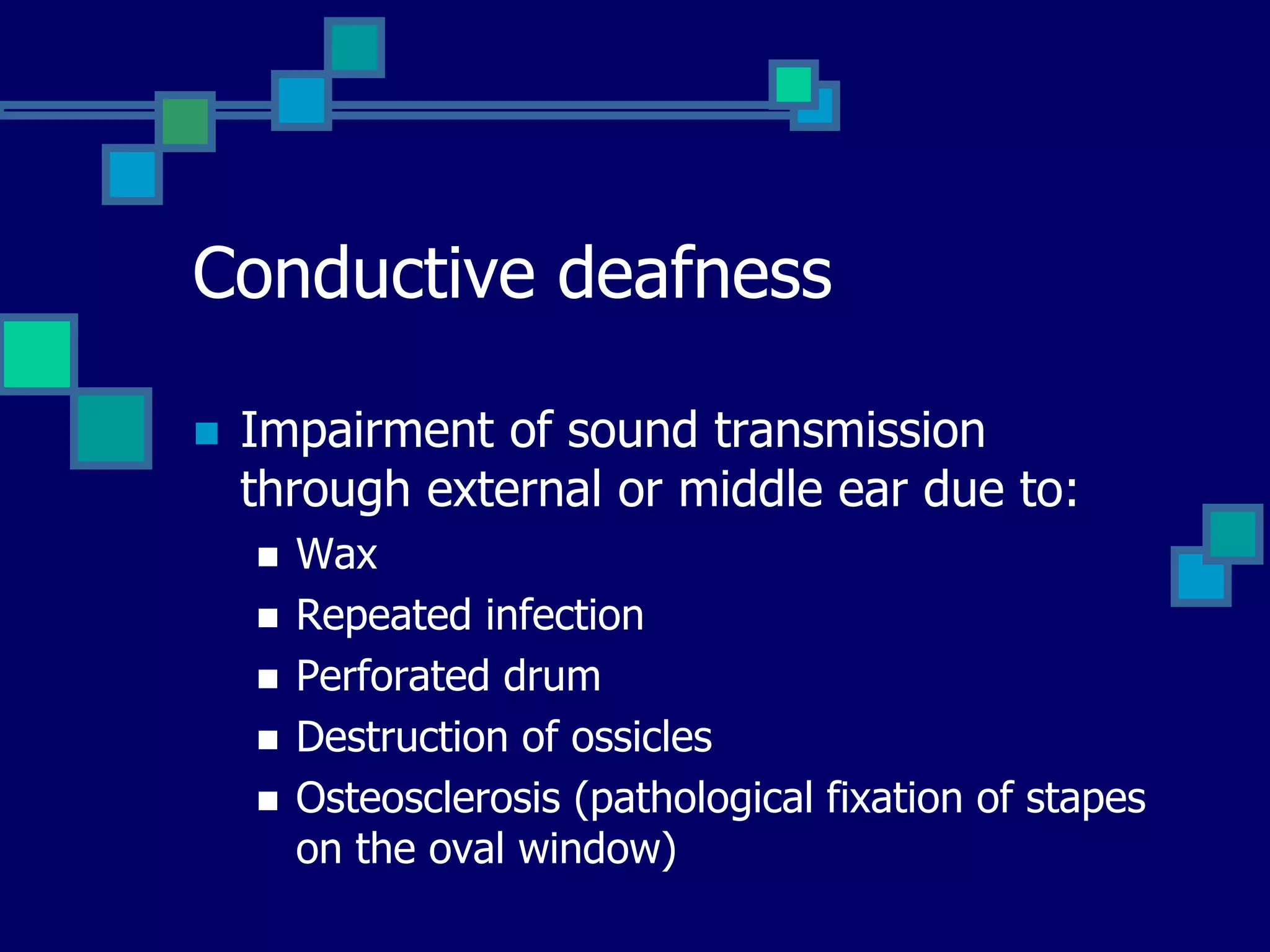 Conductive deafness
 Impairment of sound transmission
through external or middle ear due to:
 Wax
 Repeated infection
 Perforated drum
 Destruction of ossicles
 Osteosclerosis (pathological fixation of stapes
on the oval window)
 
