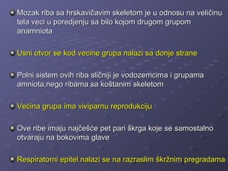 Mozak riba sa hrskavičavim skeletom je u odnosu na veličinu
tela veci u poredjenju sa bilo kojom drugom grupom
anamniota

Usni otvor se kod vecine grupa nalazi sa donje strane

Polni sistem ovih riba sličniji je vodozemcima i grupama
amniota,nego ribama sa koštanim skeletom

Većina grupa ima viviparnu reprodukciju

Ove ribe imaju najčešće pet pari škrga koje se samostalno
otvaraju na bokovima glave

Respiratorni epitel nalazi se na razraslim škržnim pregradama
 