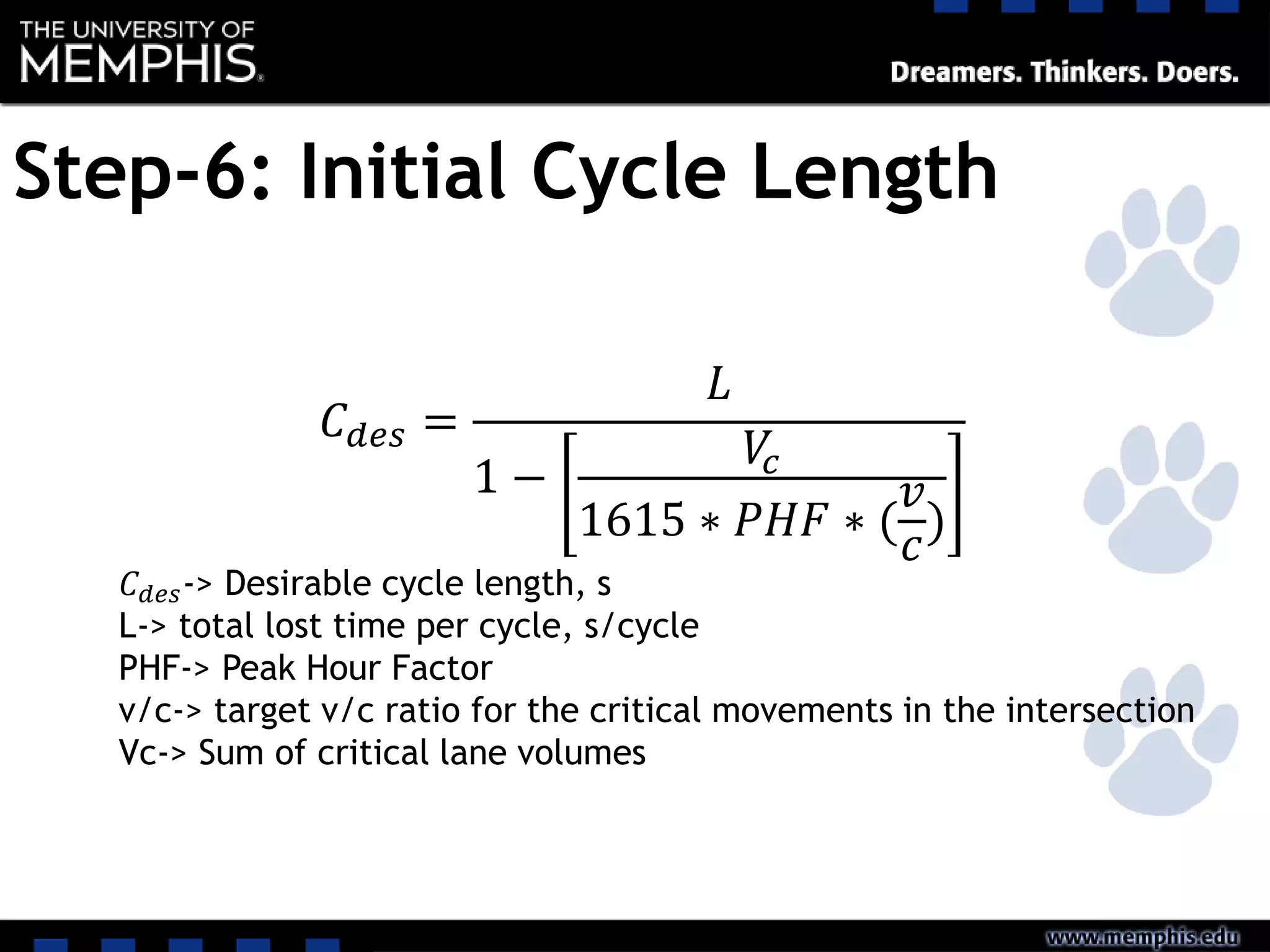 Step-6: Initial Cycle Length
𝐶 𝑑𝑒𝑠 =
𝐿
1 −
𝑉𝑐
1615 ∗ 𝑃𝐻𝐹 ∗ (
𝑣
𝑐
)
𝐶 𝑑𝑒𝑠-> Desirable cycle length, s
L-> total lost time per cycle, s/cycle
PHF-> Peak Hour Factor
v/c-> target v/c ratio for the critical movements in the intersection
Vc-> Sum of critical lane volumes
 