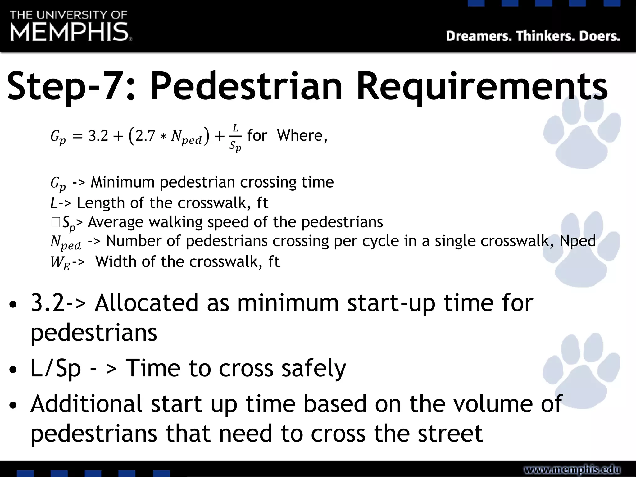 Step-7: Pedestrian Requirements
• 3.2-> Allocated as minimum start-up time for
pedestrians
• L/Sp - > Time to cross safely
• Additional start up time based on the volume of
pedestrians that need to cross the street
𝐺 𝑝 = 3.2 + 2.7 ∗ 𝑁 𝑝𝑒𝑑 +
𝐿
𝑆 𝑝
for Where,
𝐺 𝑝 -> Minimum pedestrian crossing time
L-> Length of the crosswalk, ft
‫﷮‬Sp> Average walking speed of the pedestrians
𝑁 𝑝𝑒𝑑 -> Number of pedestrians crossing per cycle in a single crosswalk, Nped
𝑊𝐸-> Width of the crosswalk, ft
 