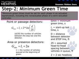Step-2: Minimum Green Time







25
*21min
d
IntlG
Point or passage detectors:
Area or presence detectors:
nlG 21min 
Gmin = minimum
green time, s
l1 = start-up lost
time, s
D = distance
between detector
and STOP line, ft
25 = assumed
head-to-head
spacing between
vehicles in queue, ft
2 = 2 sec headway
n = the number of vehicles
queued at the beginning of
green.
(d/20) the number of vehicles
between the stop bar and the
detector.
“Minimum green times must be set for each phase in an actuated
signalization, including the nonactuated phase of a semi-actuated
controller.
 