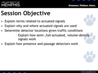 Session Objective
• Explain terms related to actuated signals
• Explain why and where actuated signals are used
• Determine detector locations given traffic conditions
– Explain how semi-,full-actuated, volume-density
signals work
• Explain how presence and passage detectors work
 