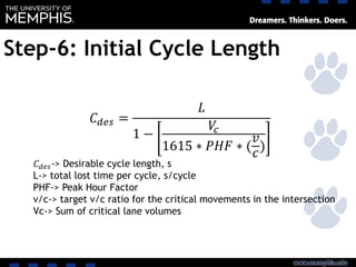 Step-6: Initial Cycle Length
𝐶 𝑑𝑒𝑠 =
𝐿
1 −
𝑉𝑐
1615 ∗ 𝑃𝐻𝐹 ∗ (
𝑣
𝑐
)
𝐶 𝑑𝑒𝑠-> Desirable cycle length, s
L-> total lost time per cycle, s/cycle
PHF-> Peak Hour Factor
v/c-> target v/c ratio for the critical movements in the intersection
Vc-> Sum of critical lane volumes
 