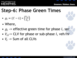 Step-6: Phase Green Times
• 𝑔𝑖 = (𝐶 − 𝐿) ∗
𝑉 𝑐𝑖
𝑉𝑐
• Where,
• 𝑔𝑖 -> effective green time for phase i, sec
• 𝑉𝑐𝑖-> CLV for phase or sub-phase i, veh/hr
• 𝑉𝑐 -> Sum of all CLVs
 