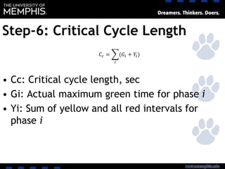 Step-6: Critical Cycle Length
• Cc: Critical cycle length, sec
• Gi: Actual maximum green time for phase i
• Yi: Sum of yellow and all red intervals for
phase i
𝐶𝑐 = ෍
𝑖
(𝐺𝑖 + 𝑌𝑖)
 