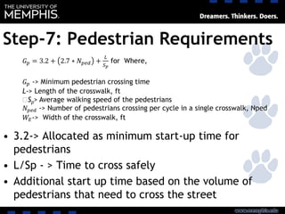 Step-7: Pedestrian Requirements
• 3.2-> Allocated as minimum start-up time for
pedestrians
• L/Sp - > Time to cross safely
• Additional start up time based on the volume of
pedestrians that need to cross the street
𝐺 𝑝 = 3.2 + 2.7 ∗ 𝑁 𝑝𝑒𝑑 +
𝐿
𝑆 𝑝
for Where,
𝐺 𝑝 -> Minimum pedestrian crossing time
L-> Length of the crosswalk, ft
‫﷮‬Sp> Average walking speed of the pedestrians
𝑁 𝑝𝑒𝑑 -> Number of pedestrians crossing per cycle in a single crosswalk, Nped
𝑊𝐸-> Width of the crosswalk, ft
 