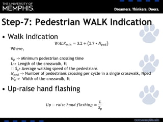 Step-7: Pedestrian WALK Indication
• Walk Indication
• Up-raise hand flashing
𝑊𝐴𝐿𝐾 𝑚𝑖𝑛 = 3.2 + 2.7 ∗ 𝑁 𝑝𝑒𝑑
Where,
𝐺 𝑝 -> Minimum pedestrian crossing time
L-> Length of the crosswalk, ft
‫﷮‬ Sp> Average walking speed of the pedestrians
𝑁 𝑝𝑒𝑑 -> Number of pedestrians crossing per cycle in a single crosswalk, Nped
𝑊𝐸-> Width of the crosswalk, ft
𝑈𝑝 − 𝑟𝑎𝑖𝑠𝑒 ℎ𝑎𝑛𝑑 𝑓𝑙𝑎𝑠ℎ𝑖𝑛𝑔 =
𝐿
𝑆 𝑝
 
