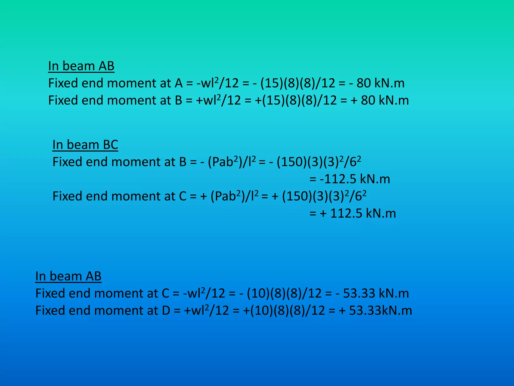 In beam AB
Fixed end moment at A = -wl2/12 = - (15)(8)(8)/12 = - 80 kN.m
Fixed end moment at B = +wl2/12 = +(15)(8)(8)/12 = + 80 kN.m
In beam BC
Fixed end moment at B = - (Pab2)/l2 = - (150)(3)(3)2/62
= -112.5 kN.m
Fixed end moment at C = + (Pab2)/l2 = + (150)(3)(3)2/62
= + 112.5 kN.m
In beam AB
Fixed end moment at C = -wl2/12 = - (10)(8)(8)/12 = - 53.33 kN.m
Fixed end moment at D = +wl2/12 = +(10)(8)(8)/12 = + 53.33kN.m
 