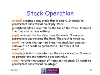 Stack Operation
31-01-2020 11
•  Stack() creates a new stack that is empty. It needs no
parameters and returns an empty stack.
•  push(item) adds a new item to the top of the stack. It needs
the item and returns nothing.
•  pop() removes the top item from the stack. It needs no
parameters and returns the item. The stack is modified.
•  peek() returns the top item from the stack but does not
remove it. It needs no parameters. The stack is not
modified.
•  isEmpty() tests to see whether the stack is empty. It needs
no parameters and returns a boolean value.
•  size() returns the number of items on the stack. It needs no
parameters and returns an integer.
 